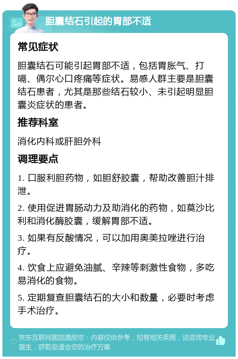 胆囊结石引起的胃部不适 常见症状 胆囊结石可能引起胃部不适，包括胃胀气、打嗝、偶尔心口疼痛等症状。易感人群主要是胆囊结石患者，尤其是那些结石较小、未引起明显胆囊炎症状的患者。 推荐科室 消化内科或肝胆外科 调理要点 1. 口服利胆药物，如胆舒胶囊，帮助改善胆汁排泄。 2. 使用促进胃肠动力及助消化的药物，如莫沙比利和消化酶胶囊，缓解胃部不适。 3. 如果有反酸情况，可以加用奥美拉唑进行治疗。 4. 饮食上应避免油腻、辛辣等刺激性食物，多吃易消化的食物。 5. 定期复查胆囊结石的大小和数量，必要时考虑手术治疗。