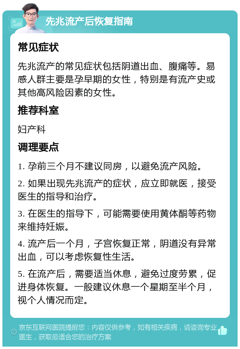 先兆流产后恢复指南 常见症状 先兆流产的常见症状包括阴道出血、腹痛等。易感人群主要是孕早期的女性，特别是有流产史或其他高风险因素的女性。 推荐科室 妇产科 调理要点 1. 孕前三个月不建议同房，以避免流产风险。 2. 如果出现先兆流产的症状，应立即就医，接受医生的指导和治疗。 3. 在医生的指导下，可能需要使用黄体酮等药物来维持妊娠。 4. 流产后一个月，子宫恢复正常，阴道没有异常出血，可以考虑恢复性生活。 5. 在流产后，需要适当休息，避免过度劳累，促进身体恢复。一般建议休息一个星期至半个月，视个人情况而定。