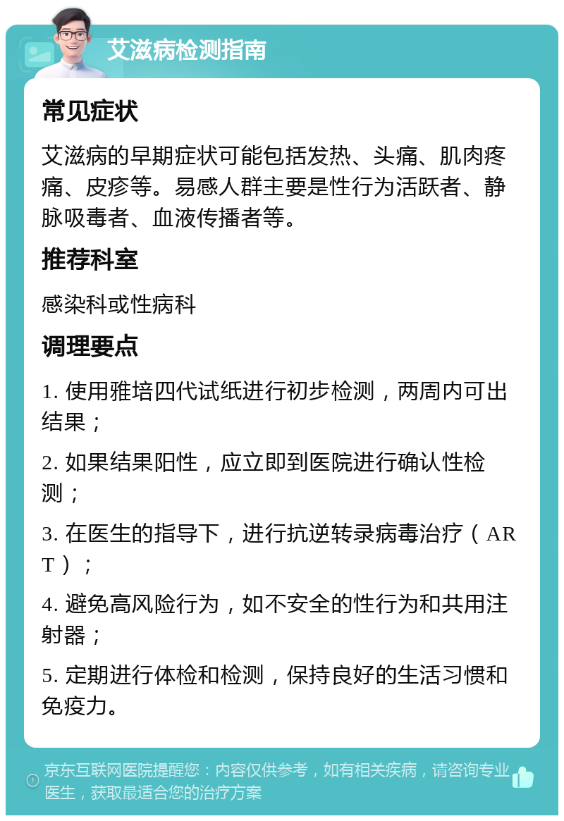 艾滋病检测指南 常见症状 艾滋病的早期症状可能包括发热、头痛、肌肉疼痛、皮疹等。易感人群主要是性行为活跃者、静脉吸毒者、血液传播者等。 推荐科室 感染科或性病科 调理要点 1. 使用雅培四代试纸进行初步检测，两周内可出结果； 2. 如果结果阳性，应立即到医院进行确认性检测； 3. 在医生的指导下，进行抗逆转录病毒治疗（ART）； 4. 避免高风险行为，如不安全的性行为和共用注射器； 5. 定期进行体检和检测，保持良好的生活习惯和免疫力。