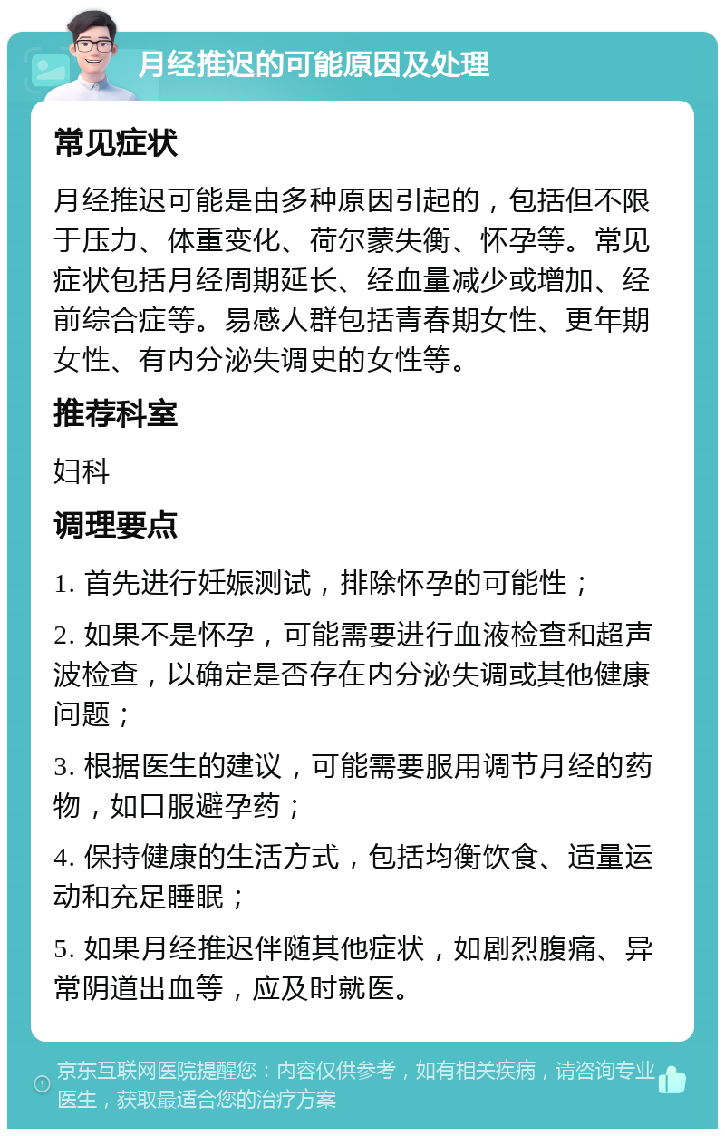 月经推迟的可能原因及处理 常见症状 月经推迟可能是由多种原因引起的，包括但不限于压力、体重变化、荷尔蒙失衡、怀孕等。常见症状包括月经周期延长、经血量减少或增加、经前综合症等。易感人群包括青春期女性、更年期女性、有内分泌失调史的女性等。 推荐科室 妇科 调理要点 1. 首先进行妊娠测试，排除怀孕的可能性； 2. 如果不是怀孕，可能需要进行血液检查和超声波检查，以确定是否存在内分泌失调或其他健康问题； 3. 根据医生的建议，可能需要服用调节月经的药物，如口服避孕药； 4. 保持健康的生活方式，包括均衡饮食、适量运动和充足睡眠； 5. 如果月经推迟伴随其他症状，如剧烈腹痛、异常阴道出血等，应及时就医。