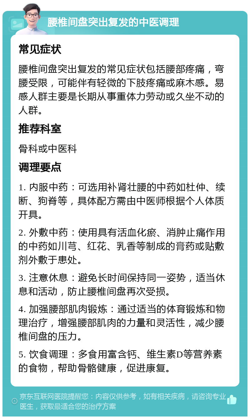 腰椎间盘突出复发的中医调理 常见症状 腰椎间盘突出复发的常见症状包括腰部疼痛，弯腰受限，可能伴有轻微的下肢疼痛或麻木感。易感人群主要是长期从事重体力劳动或久坐不动的人群。 推荐科室 骨科或中医科 调理要点 1. 内服中药：可选用补肾壮腰的中药如杜仲、续断、狗脊等，具体配方需由中医师根据个人体质开具。 2. 外敷中药：使用具有活血化瘀、消肿止痛作用的中药如川芎、红花、乳香等制成的膏药或贴敷剂外敷于患处。 3. 注意休息：避免长时间保持同一姿势，适当休息和活动，防止腰椎间盘再次受损。 4. 加强腰部肌肉锻炼：通过适当的体育锻炼和物理治疗，增强腰部肌肉的力量和灵活性，减少腰椎间盘的压力。 5. 饮食调理：多食用富含钙、维生素D等营养素的食物，帮助骨骼健康，促进康复。