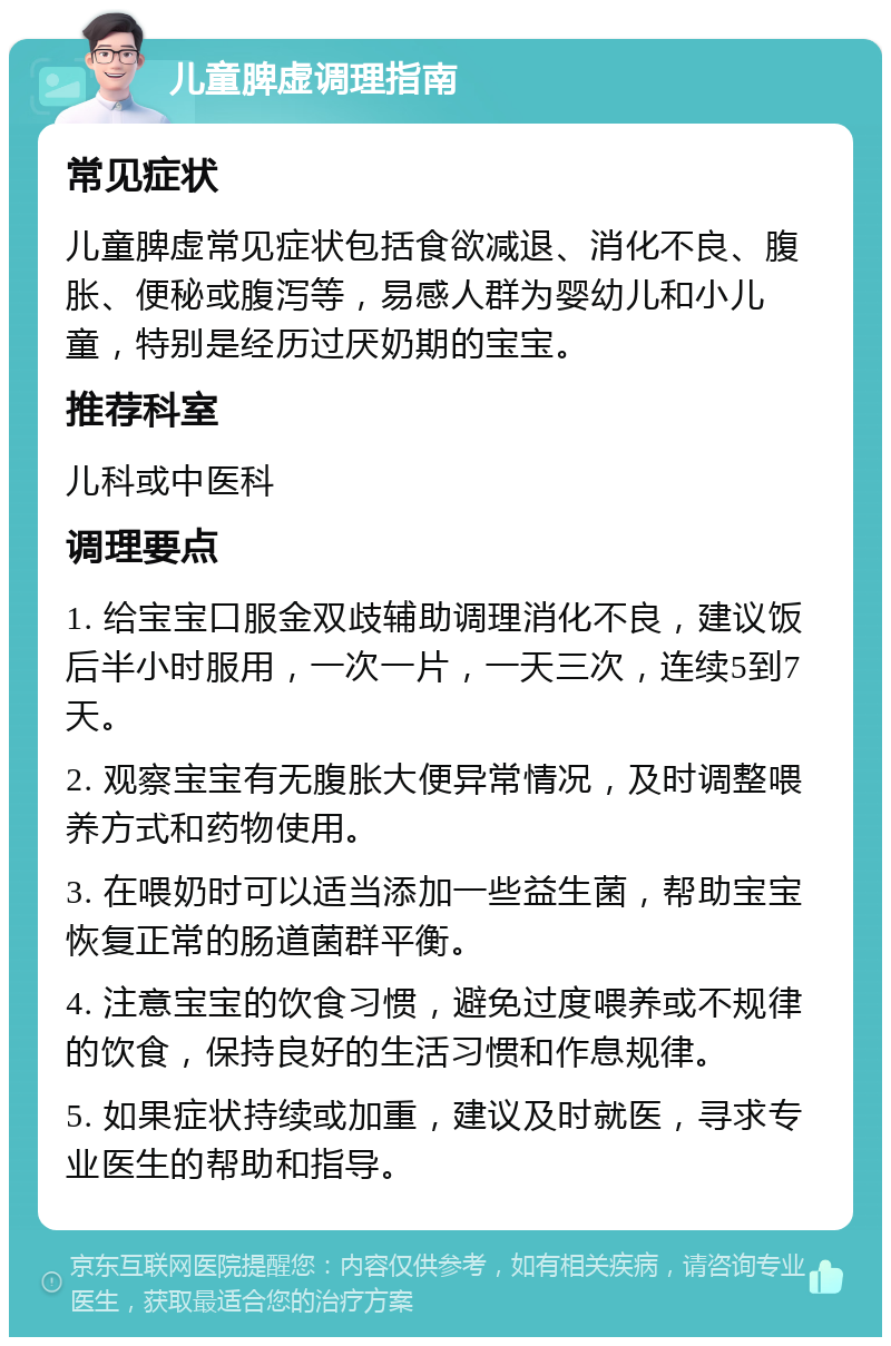 儿童脾虚调理指南 常见症状 儿童脾虚常见症状包括食欲减退、消化不良、腹胀、便秘或腹泻等，易感人群为婴幼儿和小儿童，特别是经历过厌奶期的宝宝。 推荐科室 儿科或中医科 调理要点 1. 给宝宝口服金双歧辅助调理消化不良，建议饭后半小时服用，一次一片，一天三次，连续5到7天。 2. 观察宝宝有无腹胀大便异常情况，及时调整喂养方式和药物使用。 3. 在喂奶时可以适当添加一些益生菌，帮助宝宝恢复正常的肠道菌群平衡。 4. 注意宝宝的饮食习惯，避免过度喂养或不规律的饮食，保持良好的生活习惯和作息规律。 5. 如果症状持续或加重，建议及时就医，寻求专业医生的帮助和指导。