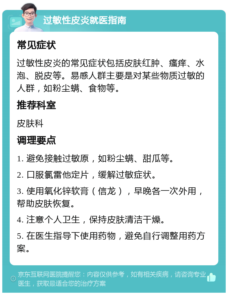 过敏性皮炎就医指南 常见症状 过敏性皮炎的常见症状包括皮肤红肿、瘙痒、水泡、脱皮等。易感人群主要是对某些物质过敏的人群，如粉尘螨、食物等。 推荐科室 皮肤科 调理要点 1. 避免接触过敏原，如粉尘螨、甜瓜等。 2. 口服氯雷他定片，缓解过敏症状。 3. 使用氧化锌软膏（信龙），早晚各一次外用，帮助皮肤恢复。 4. 注意个人卫生，保持皮肤清洁干燥。 5. 在医生指导下使用药物，避免自行调整用药方案。