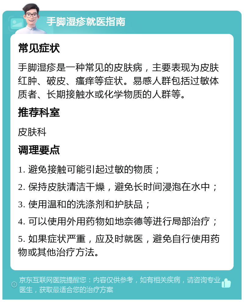 手脚湿疹就医指南 常见症状 手脚湿疹是一种常见的皮肤病，主要表现为皮肤红肿、破皮、瘙痒等症状。易感人群包括过敏体质者、长期接触水或化学物质的人群等。 推荐科室 皮肤科 调理要点 1. 避免接触可能引起过敏的物质； 2. 保持皮肤清洁干燥，避免长时间浸泡在水中； 3. 使用温和的洗涤剂和护肤品； 4. 可以使用外用药物如地奈德等进行局部治疗； 5. 如果症状严重，应及时就医，避免自行使用药物或其他治疗方法。