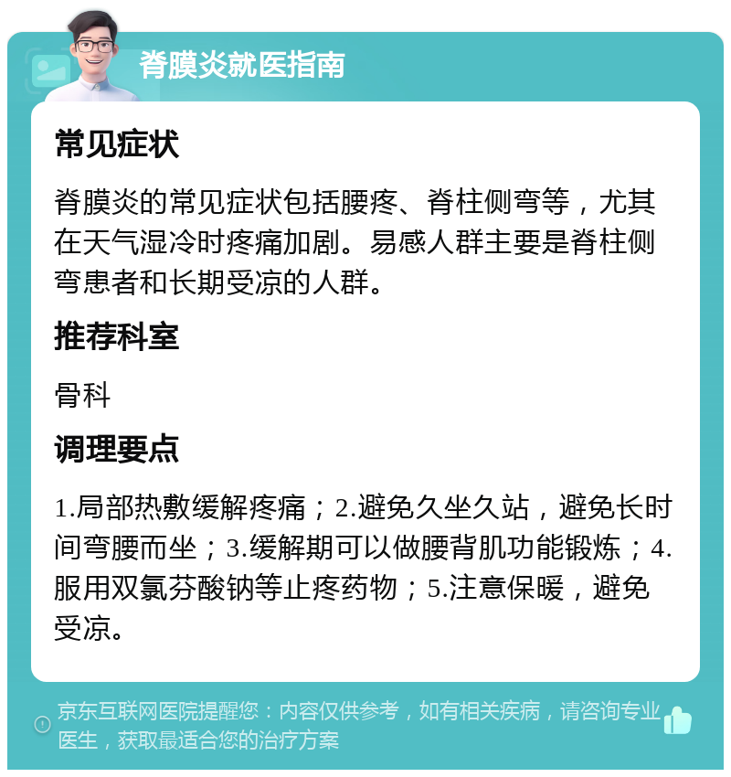 脊膜炎就医指南 常见症状 脊膜炎的常见症状包括腰疼、脊柱侧弯等，尤其在天气湿冷时疼痛加剧。易感人群主要是脊柱侧弯患者和长期受凉的人群。 推荐科室 骨科 调理要点 1.局部热敷缓解疼痛；2.避免久坐久站，避免长时间弯腰而坐；3.缓解期可以做腰背肌功能锻炼；4.服用双氯芬酸钠等止疼药物；5.注意保暖，避免受凉。