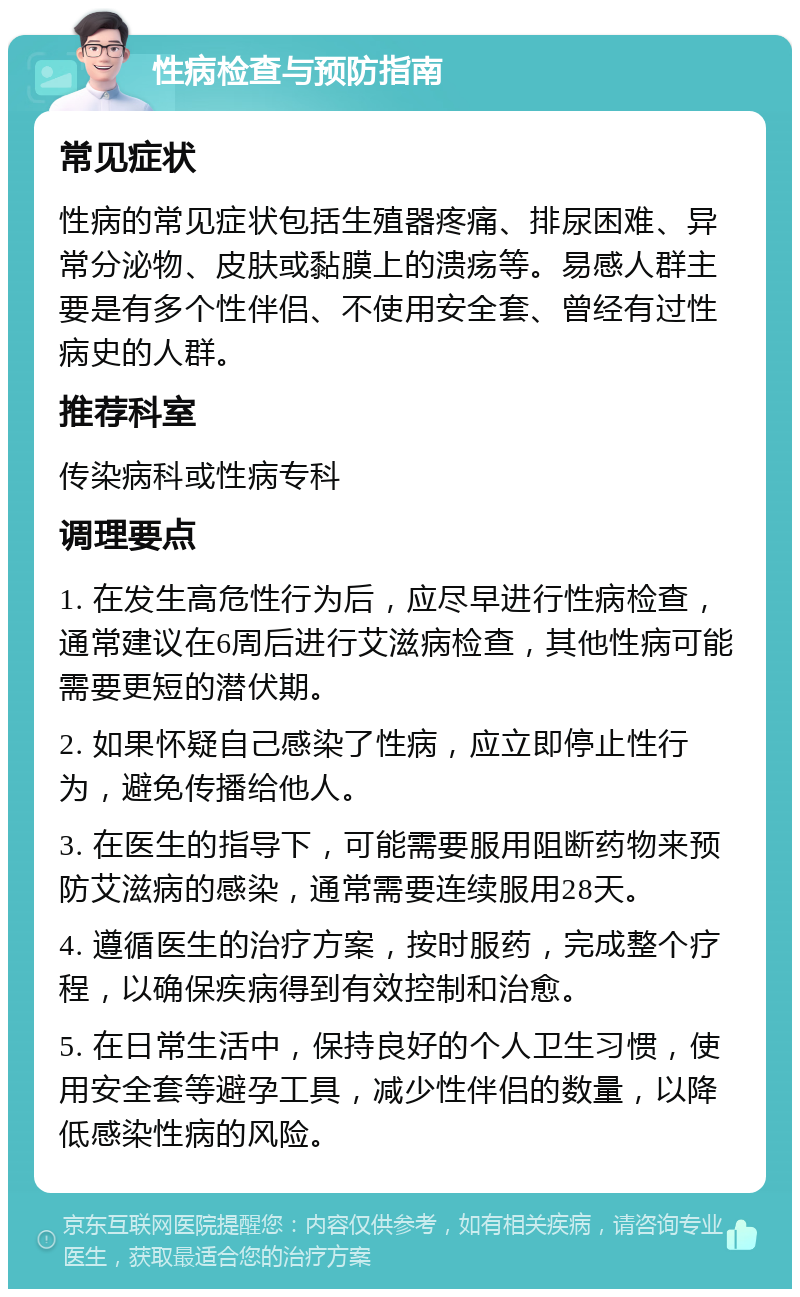 性病检查与预防指南 常见症状 性病的常见症状包括生殖器疼痛、排尿困难、异常分泌物、皮肤或黏膜上的溃疡等。易感人群主要是有多个性伴侣、不使用安全套、曾经有过性病史的人群。 推荐科室 传染病科或性病专科 调理要点 1. 在发生高危性行为后，应尽早进行性病检查，通常建议在6周后进行艾滋病检查，其他性病可能需要更短的潜伏期。 2. 如果怀疑自己感染了性病，应立即停止性行为，避免传播给他人。 3. 在医生的指导下，可能需要服用阻断药物来预防艾滋病的感染，通常需要连续服用28天。 4. 遵循医生的治疗方案，按时服药，完成整个疗程，以确保疾病得到有效控制和治愈。 5. 在日常生活中，保持良好的个人卫生习惯，使用安全套等避孕工具，减少性伴侣的数量，以降低感染性病的风险。