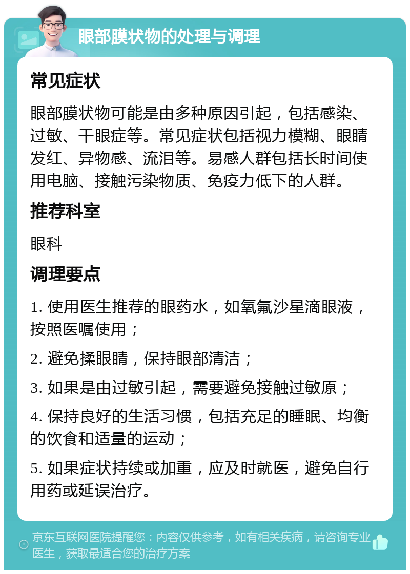 眼部膜状物的处理与调理 常见症状 眼部膜状物可能是由多种原因引起，包括感染、过敏、干眼症等。常见症状包括视力模糊、眼睛发红、异物感、流泪等。易感人群包括长时间使用电脑、接触污染物质、免疫力低下的人群。 推荐科室 眼科 调理要点 1. 使用医生推荐的眼药水，如氧氟沙星滴眼液，按照医嘱使用； 2. 避免揉眼睛，保持眼部清洁； 3. 如果是由过敏引起，需要避免接触过敏原； 4. 保持良好的生活习惯，包括充足的睡眠、均衡的饮食和适量的运动； 5. 如果症状持续或加重，应及时就医，避免自行用药或延误治疗。