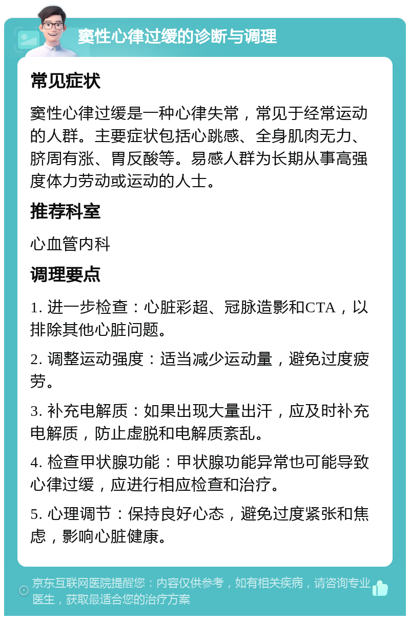 窦性心律过缓的诊断与调理 常见症状 窦性心律过缓是一种心律失常，常见于经常运动的人群。主要症状包括心跳感、全身肌肉无力、脐周有涨、胃反酸等。易感人群为长期从事高强度体力劳动或运动的人士。 推荐科室 心血管内科 调理要点 1. 进一步检查：心脏彩超、冠脉造影和CTA，以排除其他心脏问题。 2. 调整运动强度：适当减少运动量，避免过度疲劳。 3. 补充电解质：如果出现大量出汗，应及时补充电解质，防止虚脱和电解质紊乱。 4. 检查甲状腺功能：甲状腺功能异常也可能导致心律过缓，应进行相应检查和治疗。 5. 心理调节：保持良好心态，避免过度紧张和焦虑，影响心脏健康。