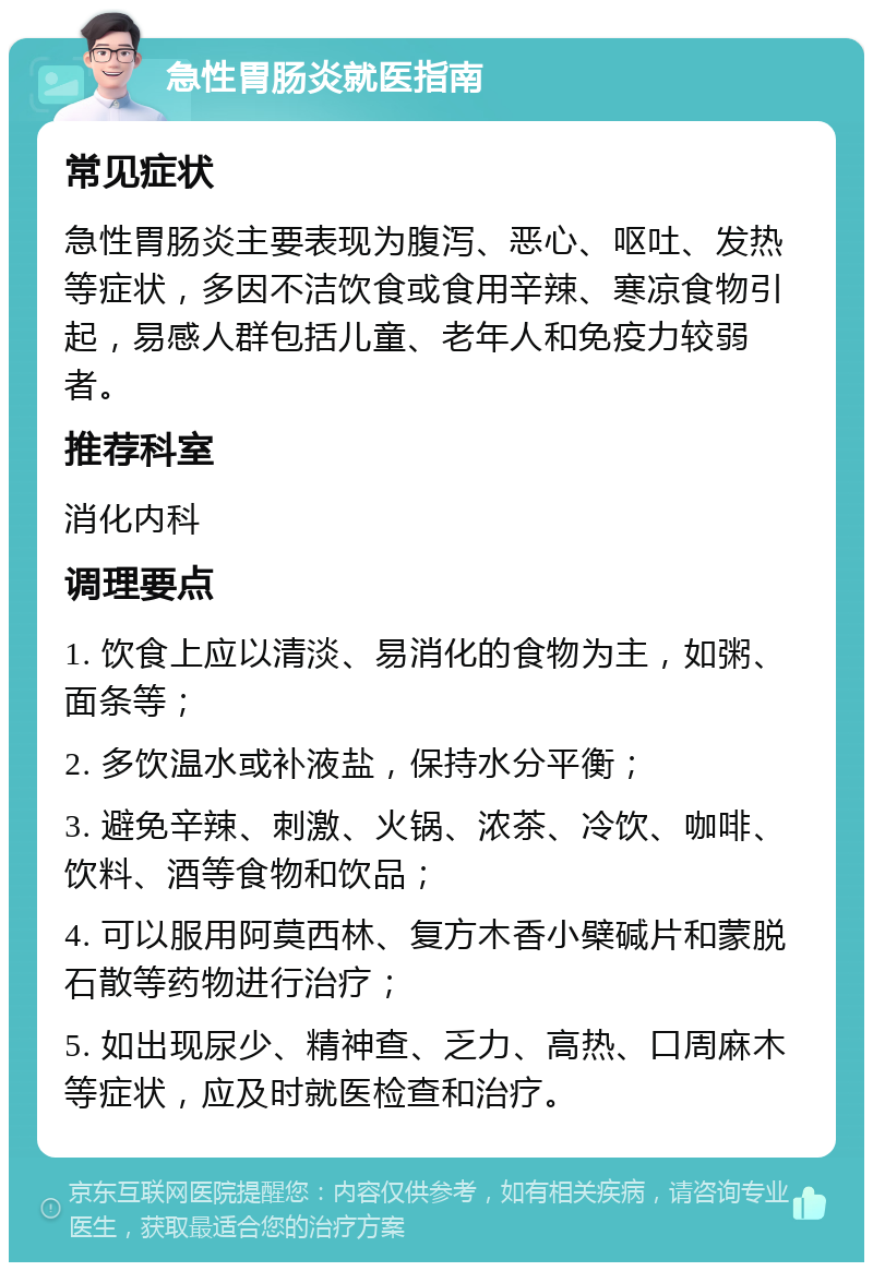 急性胃肠炎就医指南 常见症状 急性胃肠炎主要表现为腹泻、恶心、呕吐、发热等症状，多因不洁饮食或食用辛辣、寒凉食物引起，易感人群包括儿童、老年人和免疫力较弱者。 推荐科室 消化内科 调理要点 1. 饮食上应以清淡、易消化的食物为主，如粥、面条等； 2. 多饮温水或补液盐，保持水分平衡； 3. 避免辛辣、刺激、火锅、浓茶、冷饮、咖啡、饮料、酒等食物和饮品； 4. 可以服用阿莫西林、复方木香小檗碱片和蒙脱石散等药物进行治疗； 5. 如出现尿少、精神查、乏力、高热、口周麻木等症状，应及时就医检查和治疗。