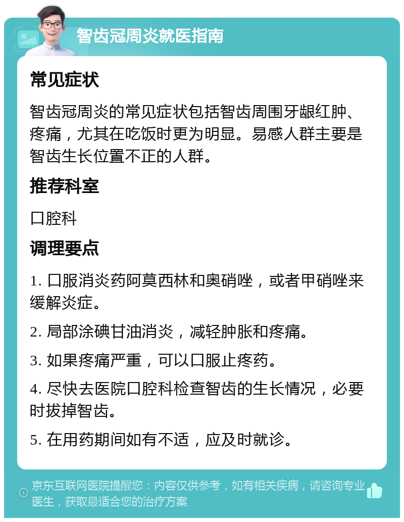 智齿冠周炎就医指南 常见症状 智齿冠周炎的常见症状包括智齿周围牙龈红肿、疼痛，尤其在吃饭时更为明显。易感人群主要是智齿生长位置不正的人群。 推荐科室 口腔科 调理要点 1. 口服消炎药阿莫西林和奥硝唑，或者甲硝唑来缓解炎症。 2. 局部涂碘甘油消炎，减轻肿胀和疼痛。 3. 如果疼痛严重，可以口服止疼药。 4. 尽快去医院口腔科检查智齿的生长情况，必要时拔掉智齿。 5. 在用药期间如有不适，应及时就诊。