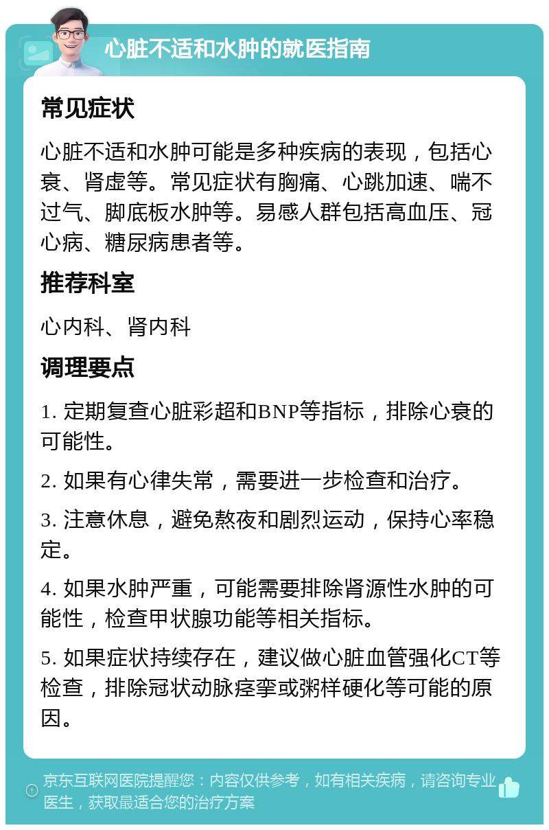 心脏不适和水肿的就医指南 常见症状 心脏不适和水肿可能是多种疾病的表现，包括心衰、肾虚等。常见症状有胸痛、心跳加速、喘不过气、脚底板水肿等。易感人群包括高血压、冠心病、糖尿病患者等。 推荐科室 心内科、肾内科 调理要点 1. 定期复查心脏彩超和BNP等指标，排除心衰的可能性。 2. 如果有心律失常，需要进一步检查和治疗。 3. 注意休息，避免熬夜和剧烈运动，保持心率稳定。 4. 如果水肿严重，可能需要排除肾源性水肿的可能性，检查甲状腺功能等相关指标。 5. 如果症状持续存在，建议做心脏血管强化CT等检查，排除冠状动脉痉挛或粥样硬化等可能的原因。