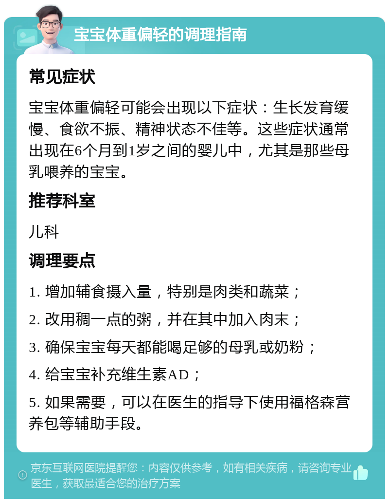 宝宝体重偏轻的调理指南 常见症状 宝宝体重偏轻可能会出现以下症状：生长发育缓慢、食欲不振、精神状态不佳等。这些症状通常出现在6个月到1岁之间的婴儿中，尤其是那些母乳喂养的宝宝。 推荐科室 儿科 调理要点 1. 增加辅食摄入量，特别是肉类和蔬菜； 2. 改用稠一点的粥，并在其中加入肉末； 3. 确保宝宝每天都能喝足够的母乳或奶粉； 4. 给宝宝补充维生素AD； 5. 如果需要，可以在医生的指导下使用福格森营养包等辅助手段。