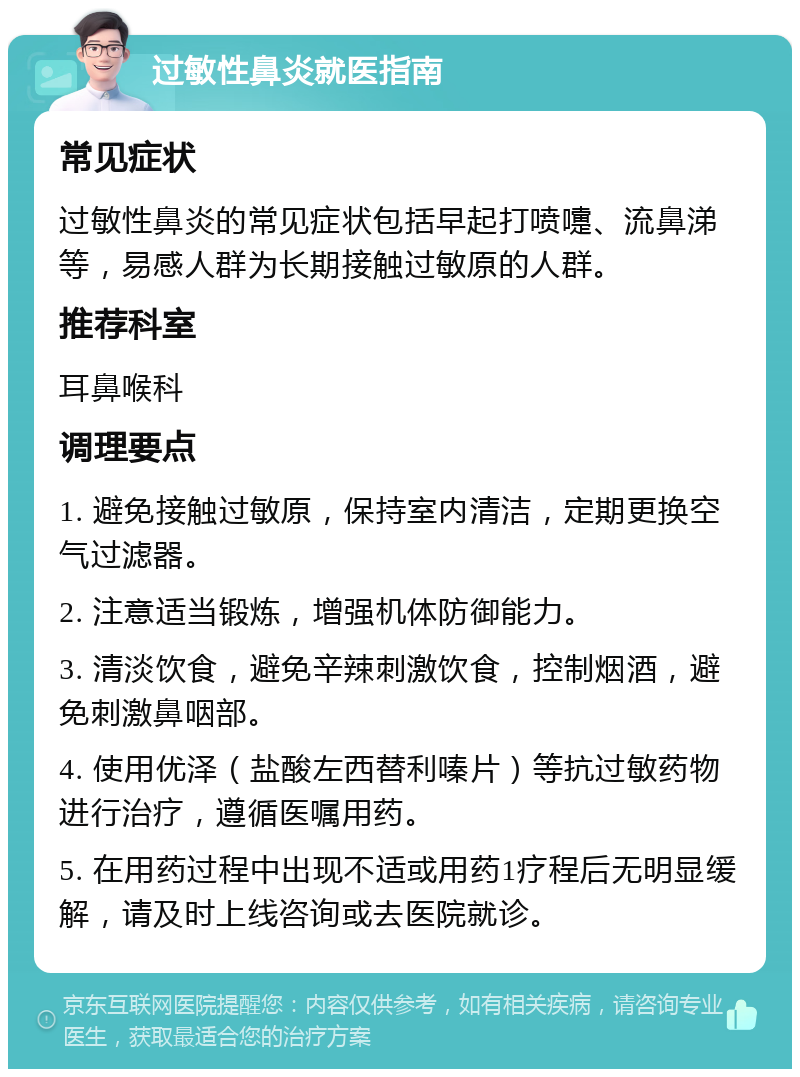 过敏性鼻炎就医指南 常见症状 过敏性鼻炎的常见症状包括早起打喷嚏、流鼻涕等，易感人群为长期接触过敏原的人群。 推荐科室 耳鼻喉科 调理要点 1. 避免接触过敏原，保持室内清洁，定期更换空气过滤器。 2. 注意适当锻炼，增强机体防御能力。 3. 清淡饮食，避免辛辣刺激饮食，控制烟酒，避免刺激鼻咽部。 4. 使用优泽（盐酸左西替利嗪片）等抗过敏药物进行治疗，遵循医嘱用药。 5. 在用药过程中出现不适或用药1疗程后无明显缓解，请及时上线咨询或去医院就诊。