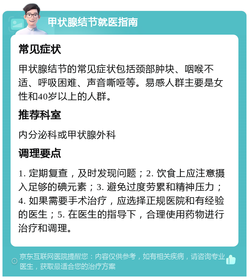 甲状腺结节就医指南 常见症状 甲状腺结节的常见症状包括颈部肿块、咽喉不适、呼吸困难、声音嘶哑等。易感人群主要是女性和40岁以上的人群。 推荐科室 内分泌科或甲状腺外科 调理要点 1. 定期复查，及时发现问题；2. 饮食上应注意摄入足够的碘元素；3. 避免过度劳累和精神压力；4. 如果需要手术治疗，应选择正规医院和有经验的医生；5. 在医生的指导下，合理使用药物进行治疗和调理。