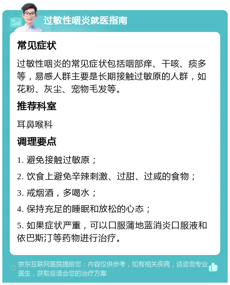 过敏性咽炎就医指南 常见症状 过敏性咽炎的常见症状包括咽部痒、干咳、痰多等，易感人群主要是长期接触过敏原的人群，如花粉、灰尘、宠物毛发等。 推荐科室 耳鼻喉科 调理要点 1. 避免接触过敏原； 2. 饮食上避免辛辣刺激、过甜、过咸的食物； 3. 戒烟酒，多喝水； 4. 保持充足的睡眠和放松的心态； 5. 如果症状严重，可以口服蒲地蓝消炎口服液和依巴斯汀等药物进行治疗。