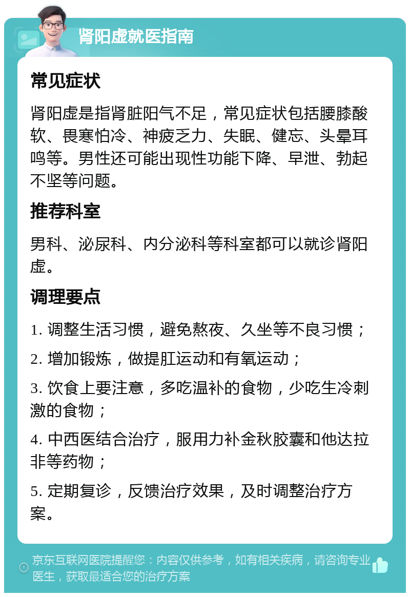 肾阳虚就医指南 常见症状 肾阳虚是指肾脏阳气不足，常见症状包括腰膝酸软、畏寒怕冷、神疲乏力、失眠、健忘、头晕耳鸣等。男性还可能出现性功能下降、早泄、勃起不坚等问题。 推荐科室 男科、泌尿科、内分泌科等科室都可以就诊肾阳虚。 调理要点 1. 调整生活习惯，避免熬夜、久坐等不良习惯； 2. 增加锻炼，做提肛运动和有氧运动； 3. 饮食上要注意，多吃温补的食物，少吃生冷刺激的食物； 4. 中西医结合治疗，服用力补金秋胶囊和他达拉非等药物； 5. 定期复诊，反馈治疗效果，及时调整治疗方案。