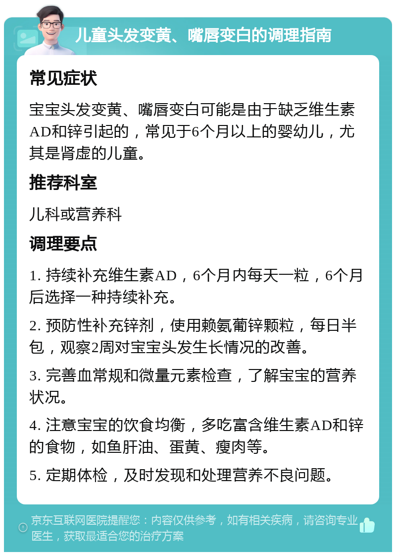 儿童头发变黄、嘴唇变白的调理指南 常见症状 宝宝头发变黄、嘴唇变白可能是由于缺乏维生素AD和锌引起的，常见于6个月以上的婴幼儿，尤其是肾虚的儿童。 推荐科室 儿科或营养科 调理要点 1. 持续补充维生素AD，6个月内每天一粒，6个月后选择一种持续补充。 2. 预防性补充锌剂，使用赖氨葡锌颗粒，每日半包，观察2周对宝宝头发生长情况的改善。 3. 完善血常规和微量元素检查，了解宝宝的营养状况。 4. 注意宝宝的饮食均衡，多吃富含维生素AD和锌的食物，如鱼肝油、蛋黄、瘦肉等。 5. 定期体检，及时发现和处理营养不良问题。