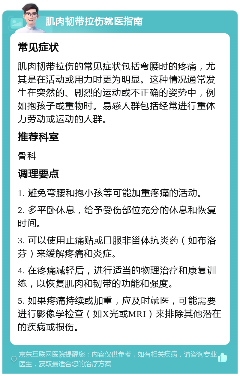 肌肉韧带拉伤就医指南 常见症状 肌肉韧带拉伤的常见症状包括弯腰时的疼痛，尤其是在活动或用力时更为明显。这种情况通常发生在突然的、剧烈的运动或不正确的姿势中，例如抱孩子或重物时。易感人群包括经常进行重体力劳动或运动的人群。 推荐科室 骨科 调理要点 1. 避免弯腰和抱小孩等可能加重疼痛的活动。 2. 多平卧休息，给予受伤部位充分的休息和恢复时间。 3. 可以使用止痛贴或口服非甾体抗炎药（如布洛芬）来缓解疼痛和炎症。 4. 在疼痛减轻后，进行适当的物理治疗和康复训练，以恢复肌肉和韧带的功能和强度。 5. 如果疼痛持续或加重，应及时就医，可能需要进行影像学检查（如X光或MRI）来排除其他潜在的疾病或损伤。