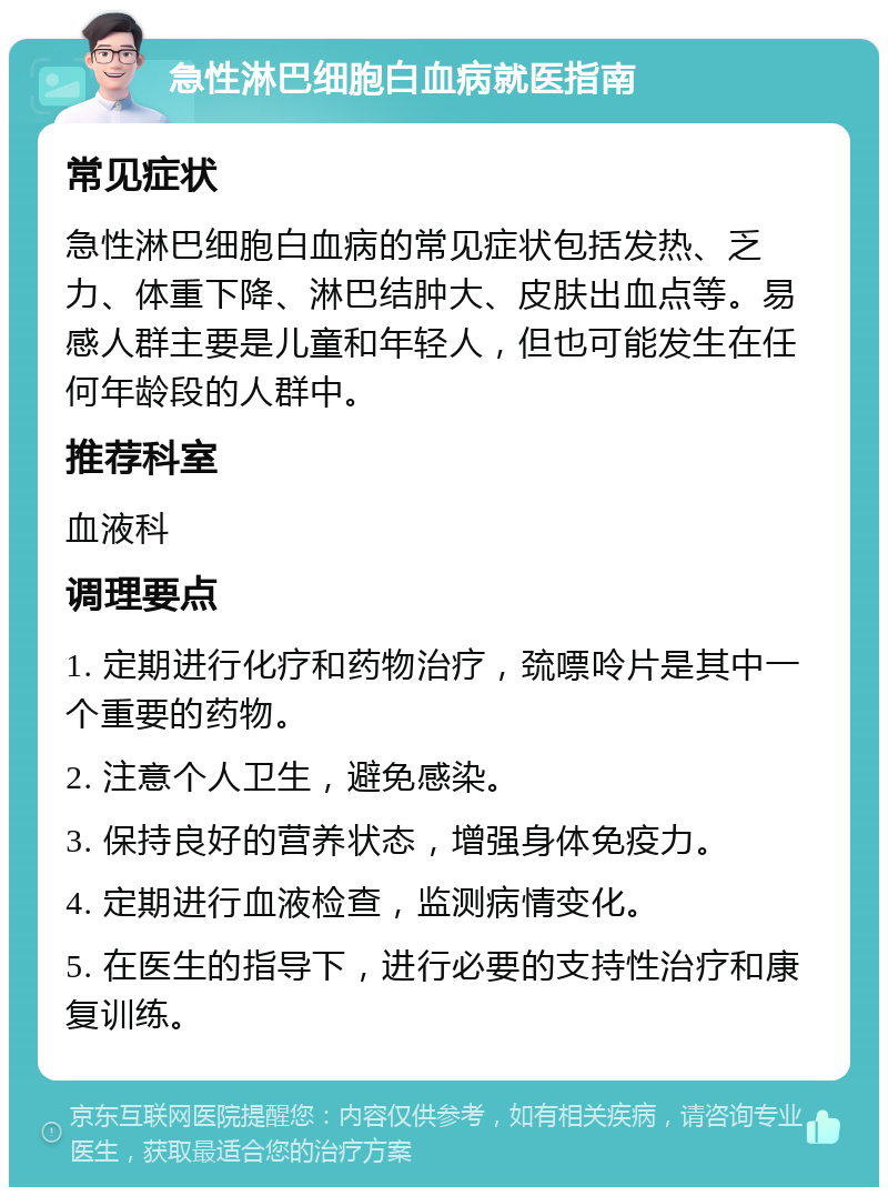 急性淋巴细胞白血病就医指南 常见症状 急性淋巴细胞白血病的常见症状包括发热、乏力、体重下降、淋巴结肿大、皮肤出血点等。易感人群主要是儿童和年轻人，但也可能发生在任何年龄段的人群中。 推荐科室 血液科 调理要点 1. 定期进行化疗和药物治疗，巯嘌呤片是其中一个重要的药物。 2. 注意个人卫生，避免感染。 3. 保持良好的营养状态，增强身体免疫力。 4. 定期进行血液检查，监测病情变化。 5. 在医生的指导下，进行必要的支持性治疗和康复训练。