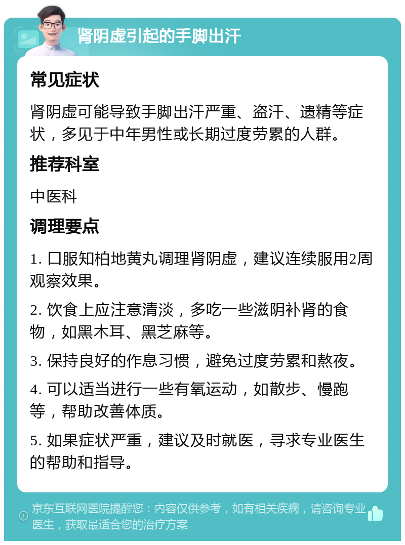 肾阴虚引起的手脚出汗 常见症状 肾阴虚可能导致手脚出汗严重、盗汗、遗精等症状，多见于中年男性或长期过度劳累的人群。 推荐科室 中医科 调理要点 1. 口服知柏地黄丸调理肾阴虚，建议连续服用2周观察效果。 2. 饮食上应注意清淡，多吃一些滋阴补肾的食物，如黑木耳、黑芝麻等。 3. 保持良好的作息习惯，避免过度劳累和熬夜。 4. 可以适当进行一些有氧运动，如散步、慢跑等，帮助改善体质。 5. 如果症状严重，建议及时就医，寻求专业医生的帮助和指导。