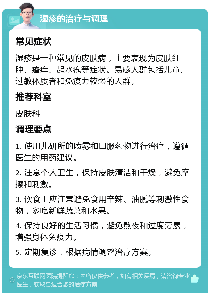 湿疹的治疗与调理 常见症状 湿疹是一种常见的皮肤病，主要表现为皮肤红肿、瘙痒、起水疱等症状。易感人群包括儿童、过敏体质者和免疫力较弱的人群。 推荐科室 皮肤科 调理要点 1. 使用儿研所的喷雾和口服药物进行治疗，遵循医生的用药建议。 2. 注意个人卫生，保持皮肤清洁和干燥，避免摩擦和刺激。 3. 饮食上应注意避免食用辛辣、油腻等刺激性食物，多吃新鲜蔬菜和水果。 4. 保持良好的生活习惯，避免熬夜和过度劳累，增强身体免疫力。 5. 定期复诊，根据病情调整治疗方案。