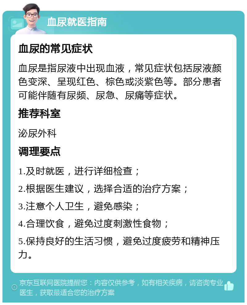 血尿就医指南 血尿的常见症状 血尿是指尿液中出现血液，常见症状包括尿液颜色变深、呈现红色、棕色或淡紫色等。部分患者可能伴随有尿频、尿急、尿痛等症状。 推荐科室 泌尿外科 调理要点 1.及时就医，进行详细检查； 2.根据医生建议，选择合适的治疗方案； 3.注意个人卫生，避免感染； 4.合理饮食，避免过度刺激性食物； 5.保持良好的生活习惯，避免过度疲劳和精神压力。