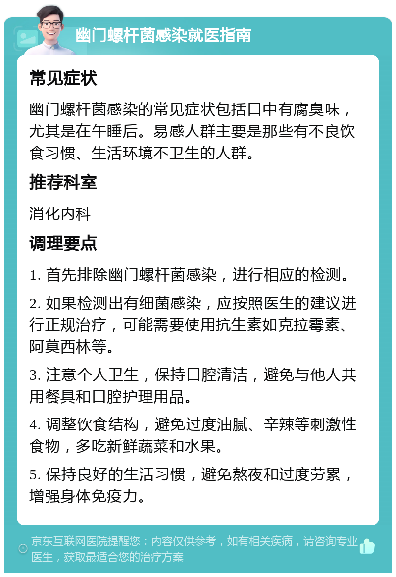 幽门螺杆菌感染就医指南 常见症状 幽门螺杆菌感染的常见症状包括口中有腐臭味，尤其是在午睡后。易感人群主要是那些有不良饮食习惯、生活环境不卫生的人群。 推荐科室 消化内科 调理要点 1. 首先排除幽门螺杆菌感染，进行相应的检测。 2. 如果检测出有细菌感染，应按照医生的建议进行正规治疗，可能需要使用抗生素如克拉霉素、阿莫西林等。 3. 注意个人卫生，保持口腔清洁，避免与他人共用餐具和口腔护理用品。 4. 调整饮食结构，避免过度油腻、辛辣等刺激性食物，多吃新鲜蔬菜和水果。 5. 保持良好的生活习惯，避免熬夜和过度劳累，增强身体免疫力。