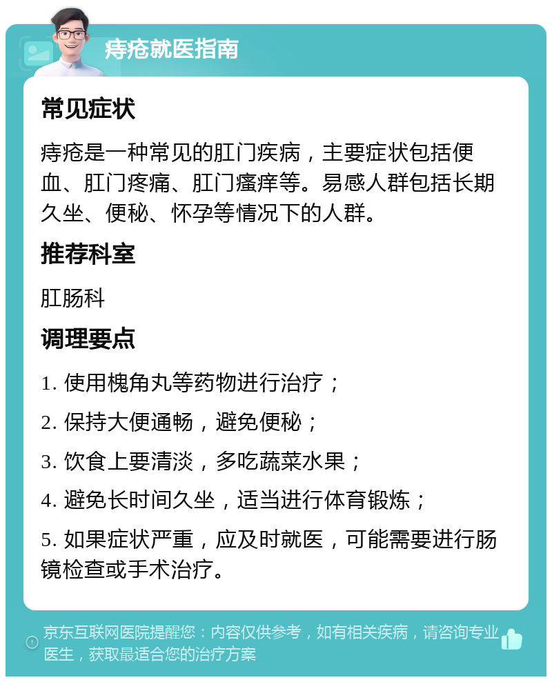 痔疮就医指南 常见症状 痔疮是一种常见的肛门疾病，主要症状包括便血、肛门疼痛、肛门瘙痒等。易感人群包括长期久坐、便秘、怀孕等情况下的人群。 推荐科室 肛肠科 调理要点 1. 使用槐角丸等药物进行治疗； 2. 保持大便通畅，避免便秘； 3. 饮食上要清淡，多吃蔬菜水果； 4. 避免长时间久坐，适当进行体育锻炼； 5. 如果症状严重，应及时就医，可能需要进行肠镜检查或手术治疗。