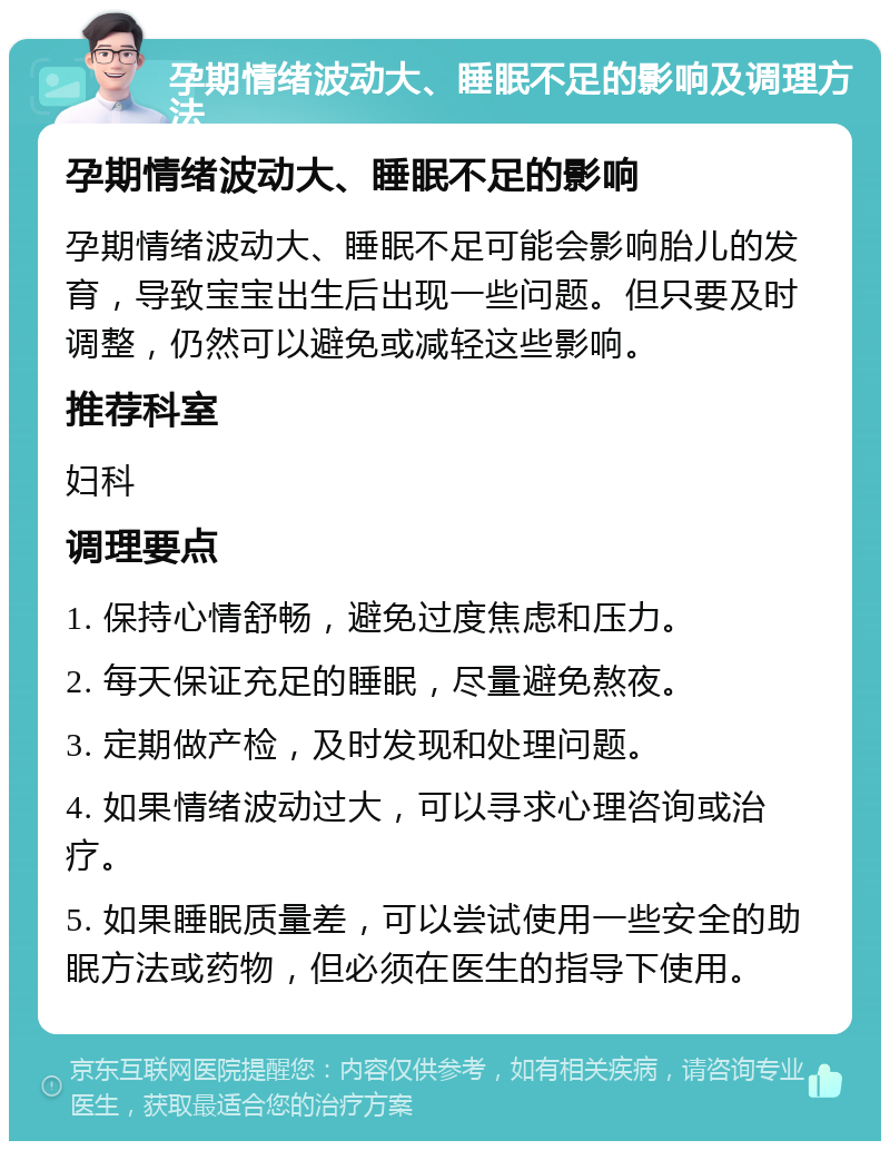 孕期情绪波动大、睡眠不足的影响及调理方法 孕期情绪波动大、睡眠不足的影响 孕期情绪波动大、睡眠不足可能会影响胎儿的发育，导致宝宝出生后出现一些问题。但只要及时调整，仍然可以避免或减轻这些影响。 推荐科室 妇科 调理要点 1. 保持心情舒畅，避免过度焦虑和压力。 2. 每天保证充足的睡眠，尽量避免熬夜。 3. 定期做产检，及时发现和处理问题。 4. 如果情绪波动过大，可以寻求心理咨询或治疗。 5. 如果睡眠质量差，可以尝试使用一些安全的助眠方法或药物，但必须在医生的指导下使用。