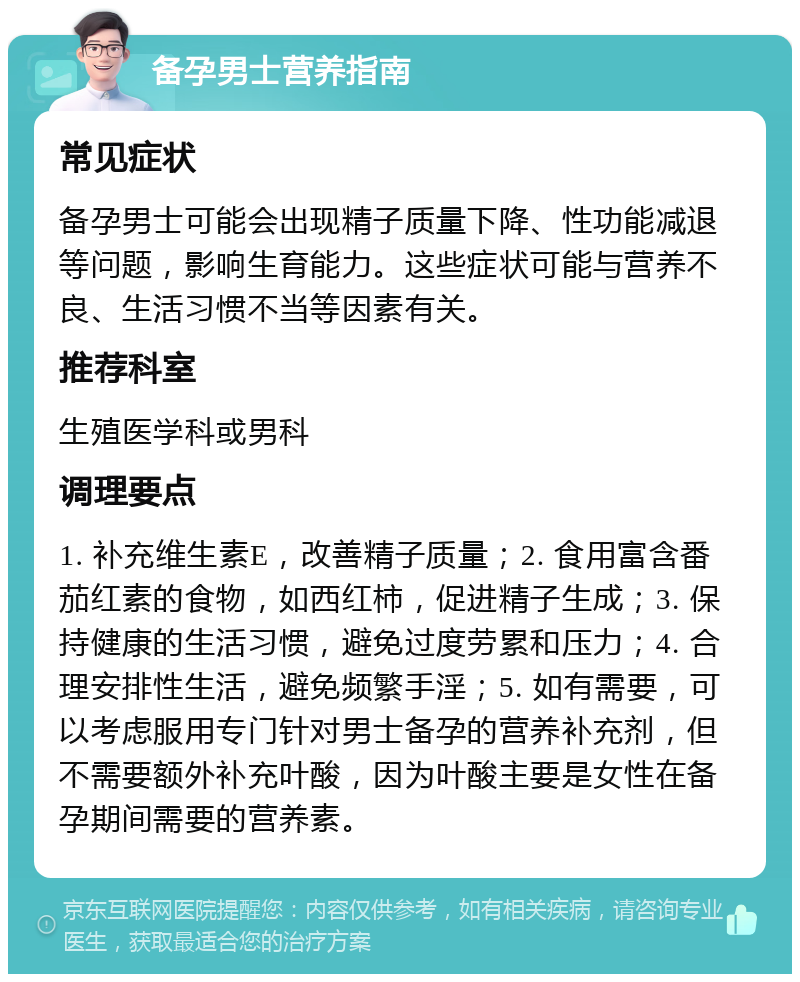 备孕男士营养指南 常见症状 备孕男士可能会出现精子质量下降、性功能减退等问题，影响生育能力。这些症状可能与营养不良、生活习惯不当等因素有关。 推荐科室 生殖医学科或男科 调理要点 1. 补充维生素E，改善精子质量；2. 食用富含番茄红素的食物，如西红柿，促进精子生成；3. 保持健康的生活习惯，避免过度劳累和压力；4. 合理安排性生活，避免频繁手淫；5. 如有需要，可以考虑服用专门针对男士备孕的营养补充剂，但不需要额外补充叶酸，因为叶酸主要是女性在备孕期间需要的营养素。