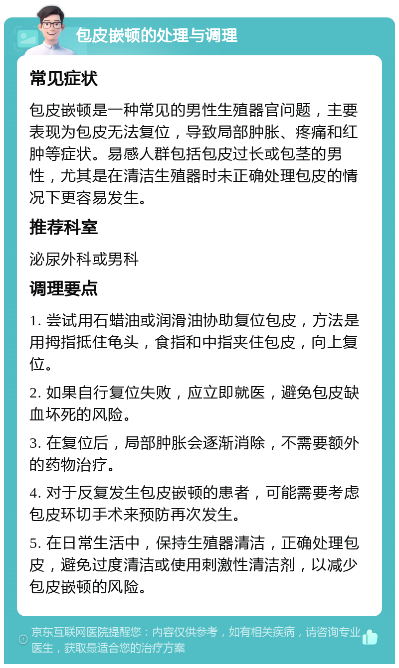 包皮嵌顿的处理与调理 常见症状 包皮嵌顿是一种常见的男性生殖器官问题，主要表现为包皮无法复位，导致局部肿胀、疼痛和红肿等症状。易感人群包括包皮过长或包茎的男性，尤其是在清洁生殖器时未正确处理包皮的情况下更容易发生。 推荐科室 泌尿外科或男科 调理要点 1. 尝试用石蜡油或润滑油协助复位包皮，方法是用拇指抵住龟头，食指和中指夹住包皮，向上复位。 2. 如果自行复位失败，应立即就医，避免包皮缺血坏死的风险。 3. 在复位后，局部肿胀会逐渐消除，不需要额外的药物治疗。 4. 对于反复发生包皮嵌顿的患者，可能需要考虑包皮环切手术来预防再次发生。 5. 在日常生活中，保持生殖器清洁，正确处理包皮，避免过度清洁或使用刺激性清洁剂，以减少包皮嵌顿的风险。