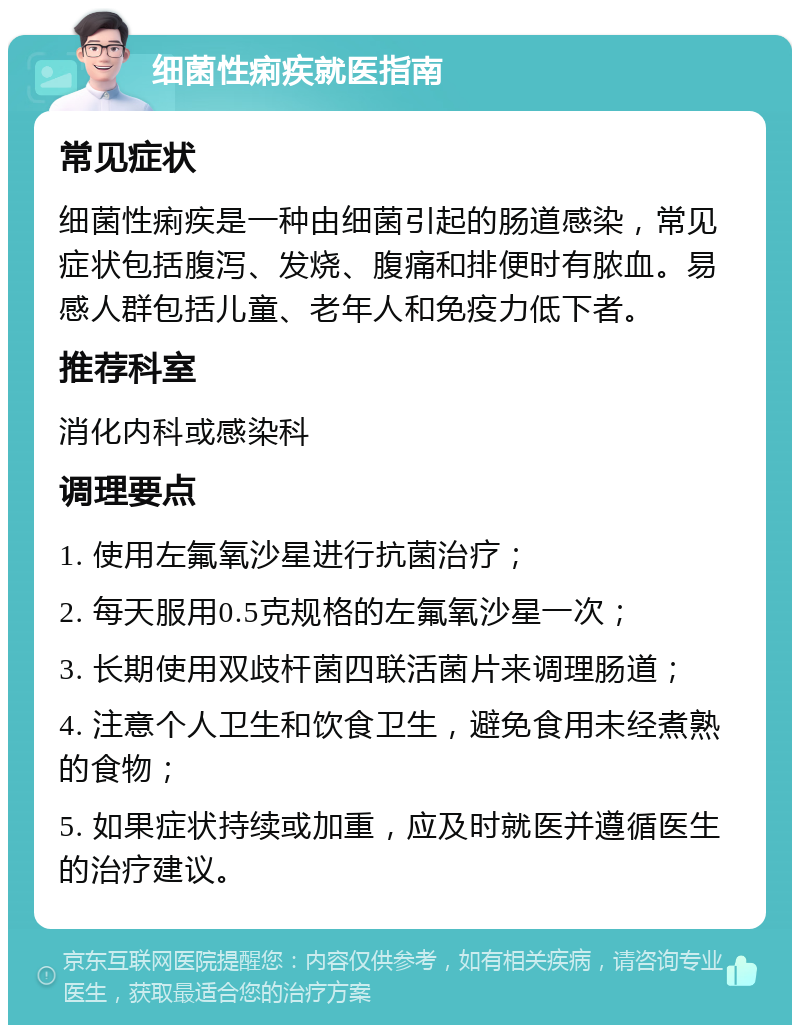 细菌性痢疾就医指南 常见症状 细菌性痢疾是一种由细菌引起的肠道感染，常见症状包括腹泻、发烧、腹痛和排便时有脓血。易感人群包括儿童、老年人和免疫力低下者。 推荐科室 消化内科或感染科 调理要点 1. 使用左氟氧沙星进行抗菌治疗； 2. 每天服用0.5克规格的左氟氧沙星一次； 3. 长期使用双歧杆菌四联活菌片来调理肠道； 4. 注意个人卫生和饮食卫生，避免食用未经煮熟的食物； 5. 如果症状持续或加重，应及时就医并遵循医生的治疗建议。