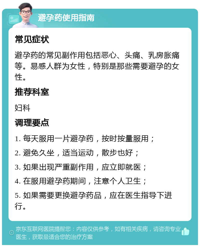 避孕药使用指南 常见症状 避孕药的常见副作用包括恶心、头痛、乳房胀痛等。易感人群为女性，特别是那些需要避孕的女性。 推荐科室 妇科 调理要点 1. 每天服用一片避孕药，按时按量服用； 2. 避免久坐，适当运动，散步也好； 3. 如果出现严重副作用，应立即就医； 4. 在服用避孕药期间，注意个人卫生； 5. 如果需要更换避孕药品，应在医生指导下进行。