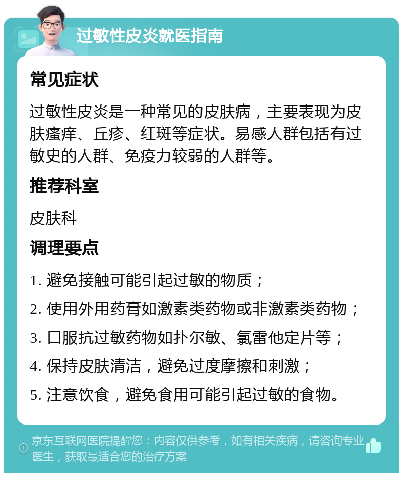 过敏性皮炎就医指南 常见症状 过敏性皮炎是一种常见的皮肤病，主要表现为皮肤瘙痒、丘疹、红斑等症状。易感人群包括有过敏史的人群、免疫力较弱的人群等。 推荐科室 皮肤科 调理要点 1. 避免接触可能引起过敏的物质； 2. 使用外用药膏如激素类药物或非激素类药物； 3. 口服抗过敏药物如扑尔敏、氯雷他定片等； 4. 保持皮肤清洁，避免过度摩擦和刺激； 5. 注意饮食，避免食用可能引起过敏的食物。