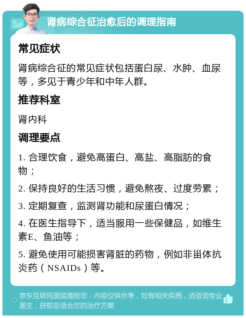 肾病综合征治愈后的调理指南 常见症状 肾病综合征的常见症状包括蛋白尿、水肿、血尿等，多见于青少年和中年人群。 推荐科室 肾内科 调理要点 1. 合理饮食，避免高蛋白、高盐、高脂肪的食物； 2. 保持良好的生活习惯，避免熬夜、过度劳累； 3. 定期复查，监测肾功能和尿蛋白情况； 4. 在医生指导下，适当服用一些保健品，如维生素E、鱼油等； 5. 避免使用可能损害肾脏的药物，例如非甾体抗炎药（NSAIDs）等。