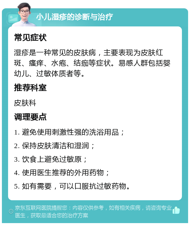 小儿湿疹的诊断与治疗 常见症状 湿疹是一种常见的皮肤病，主要表现为皮肤红斑、瘙痒、水疱、结痂等症状。易感人群包括婴幼儿、过敏体质者等。 推荐科室 皮肤科 调理要点 1. 避免使用刺激性强的洗浴用品； 2. 保持皮肤清洁和湿润； 3. 饮食上避免过敏原； 4. 使用医生推荐的外用药物； 5. 如有需要，可以口服抗过敏药物。