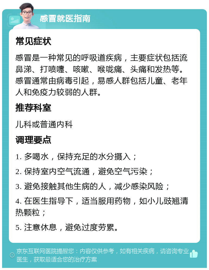 感冒就医指南 常见症状 感冒是一种常见的呼吸道疾病，主要症状包括流鼻涕、打喷嚏、咳嗽、喉咙痛、头痛和发热等。感冒通常由病毒引起，易感人群包括儿童、老年人和免疫力较弱的人群。 推荐科室 儿科或普通内科 调理要点 1. 多喝水，保持充足的水分摄入； 2. 保持室内空气流通，避免空气污染； 3. 避免接触其他生病的人，减少感染风险； 4. 在医生指导下，适当服用药物，如小儿豉翘清热颗粒； 5. 注意休息，避免过度劳累。