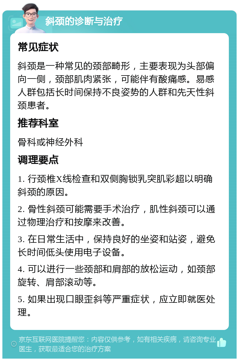 斜颈的诊断与治疗 常见症状 斜颈是一种常见的颈部畸形，主要表现为头部偏向一侧，颈部肌肉紧张，可能伴有酸痛感。易感人群包括长时间保持不良姿势的人群和先天性斜颈患者。 推荐科室 骨科或神经外科 调理要点 1. 行颈椎X线检查和双侧胸锁乳突肌彩超以明确斜颈的原因。 2. 骨性斜颈可能需要手术治疗，肌性斜颈可以通过物理治疗和按摩来改善。 3. 在日常生活中，保持良好的坐姿和站姿，避免长时间低头使用电子设备。 4. 可以进行一些颈部和肩部的放松运动，如颈部旋转、肩部滚动等。 5. 如果出现口眼歪斜等严重症状，应立即就医处理。