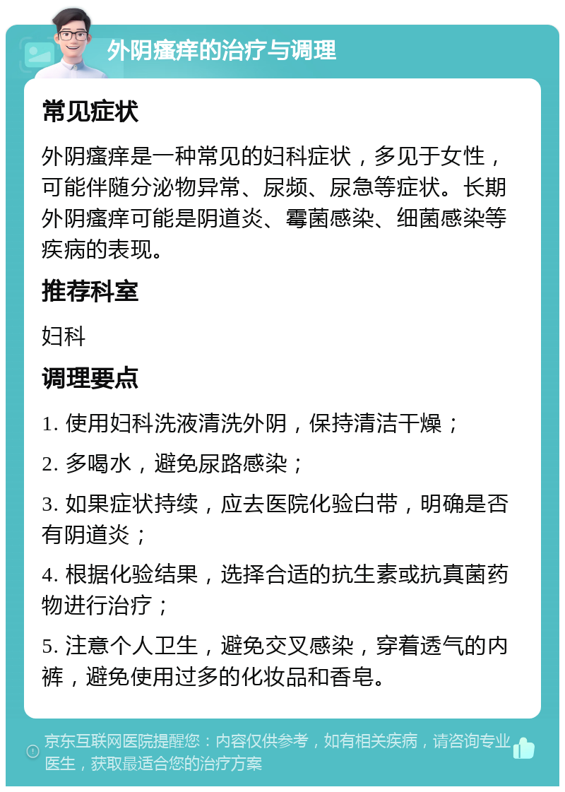 外阴瘙痒的治疗与调理 常见症状 外阴瘙痒是一种常见的妇科症状，多见于女性，可能伴随分泌物异常、尿频、尿急等症状。长期外阴瘙痒可能是阴道炎、霉菌感染、细菌感染等疾病的表现。 推荐科室 妇科 调理要点 1. 使用妇科洗液清洗外阴，保持清洁干燥； 2. 多喝水，避免尿路感染； 3. 如果症状持续，应去医院化验白带，明确是否有阴道炎； 4. 根据化验结果，选择合适的抗生素或抗真菌药物进行治疗； 5. 注意个人卫生，避免交叉感染，穿着透气的内裤，避免使用过多的化妆品和香皂。