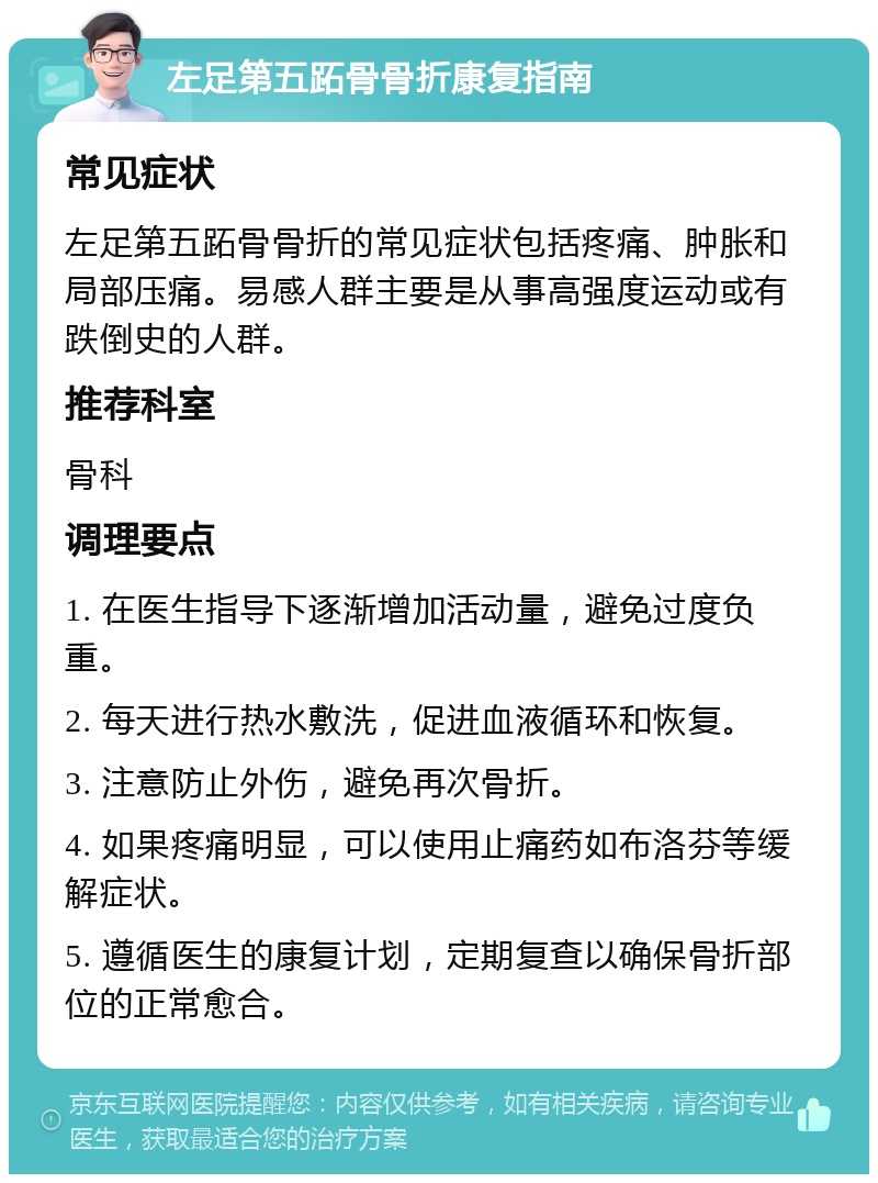 左足第五跖骨骨折康复指南 常见症状 左足第五跖骨骨折的常见症状包括疼痛、肿胀和局部压痛。易感人群主要是从事高强度运动或有跌倒史的人群。 推荐科室 骨科 调理要点 1. 在医生指导下逐渐增加活动量，避免过度负重。 2. 每天进行热水敷洗，促进血液循环和恢复。 3. 注意防止外伤，避免再次骨折。 4. 如果疼痛明显，可以使用止痛药如布洛芬等缓解症状。 5. 遵循医生的康复计划，定期复查以确保骨折部位的正常愈合。