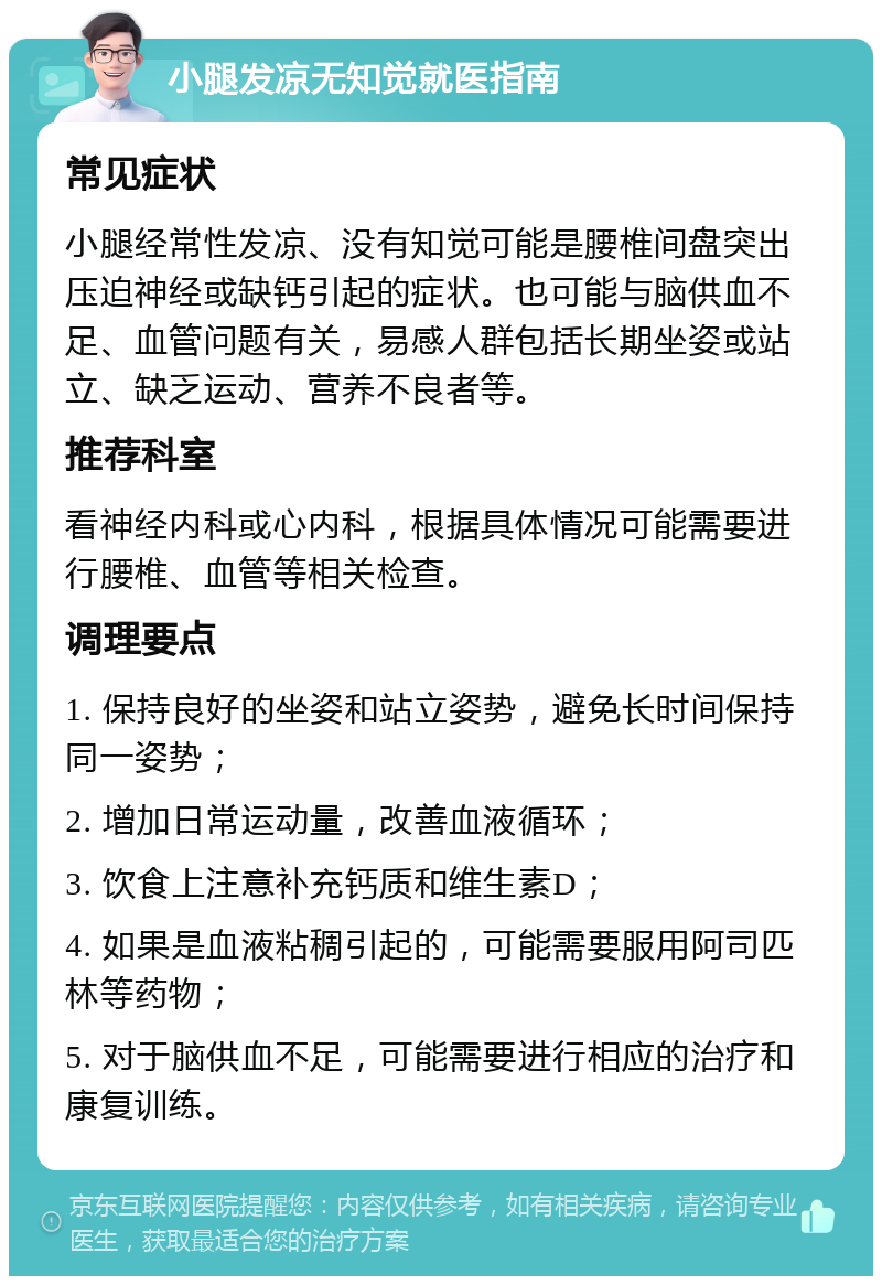 小腿发凉无知觉就医指南 常见症状 小腿经常性发凉、没有知觉可能是腰椎间盘突出压迫神经或缺钙引起的症状。也可能与脑供血不足、血管问题有关，易感人群包括长期坐姿或站立、缺乏运动、营养不良者等。 推荐科室 看神经内科或心内科，根据具体情况可能需要进行腰椎、血管等相关检查。 调理要点 1. 保持良好的坐姿和站立姿势，避免长时间保持同一姿势； 2. 增加日常运动量，改善血液循环； 3. 饮食上注意补充钙质和维生素D； 4. 如果是血液粘稠引起的，可能需要服用阿司匹林等药物； 5. 对于脑供血不足，可能需要进行相应的治疗和康复训练。