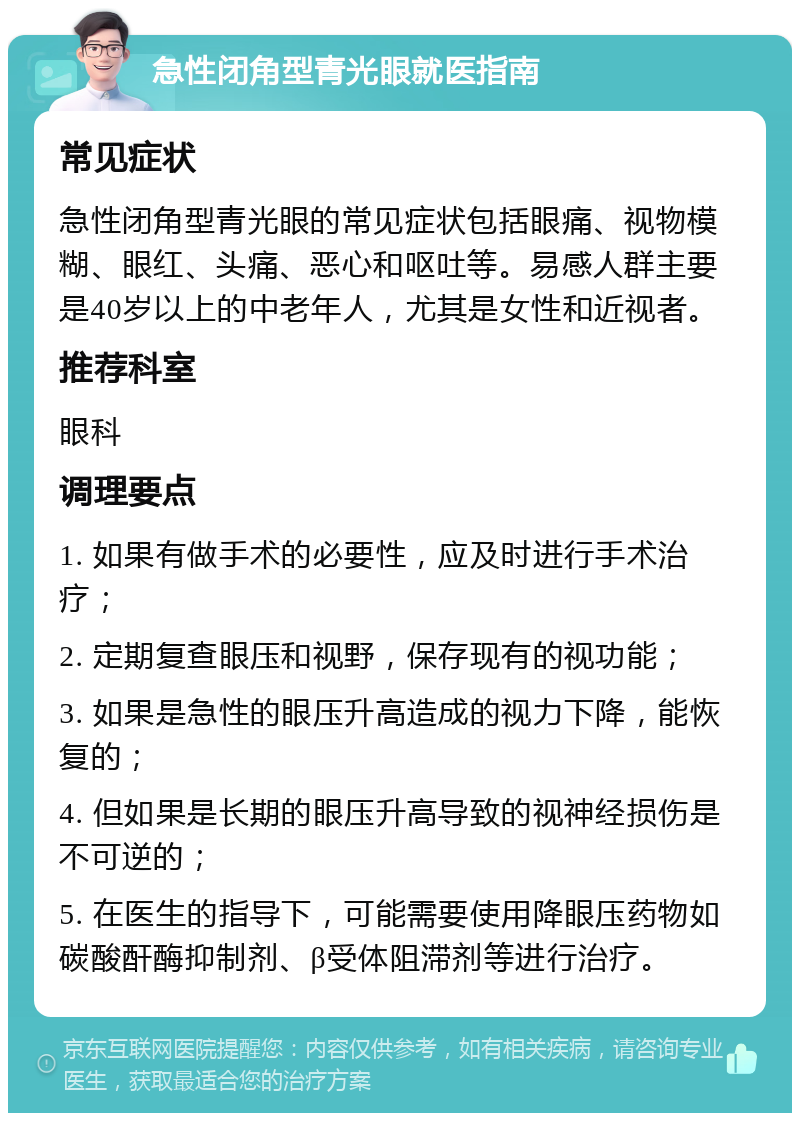 急性闭角型青光眼就医指南 常见症状 急性闭角型青光眼的常见症状包括眼痛、视物模糊、眼红、头痛、恶心和呕吐等。易感人群主要是40岁以上的中老年人，尤其是女性和近视者。 推荐科室 眼科 调理要点 1. 如果有做手术的必要性，应及时进行手术治疗； 2. 定期复查眼压和视野，保存现有的视功能； 3. 如果是急性的眼压升高造成的视力下降，能恢复的； 4. 但如果是长期的眼压升高导致的视神经损伤是不可逆的； 5. 在医生的指导下，可能需要使用降眼压药物如碳酸酐酶抑制剂、β受体阻滞剂等进行治疗。