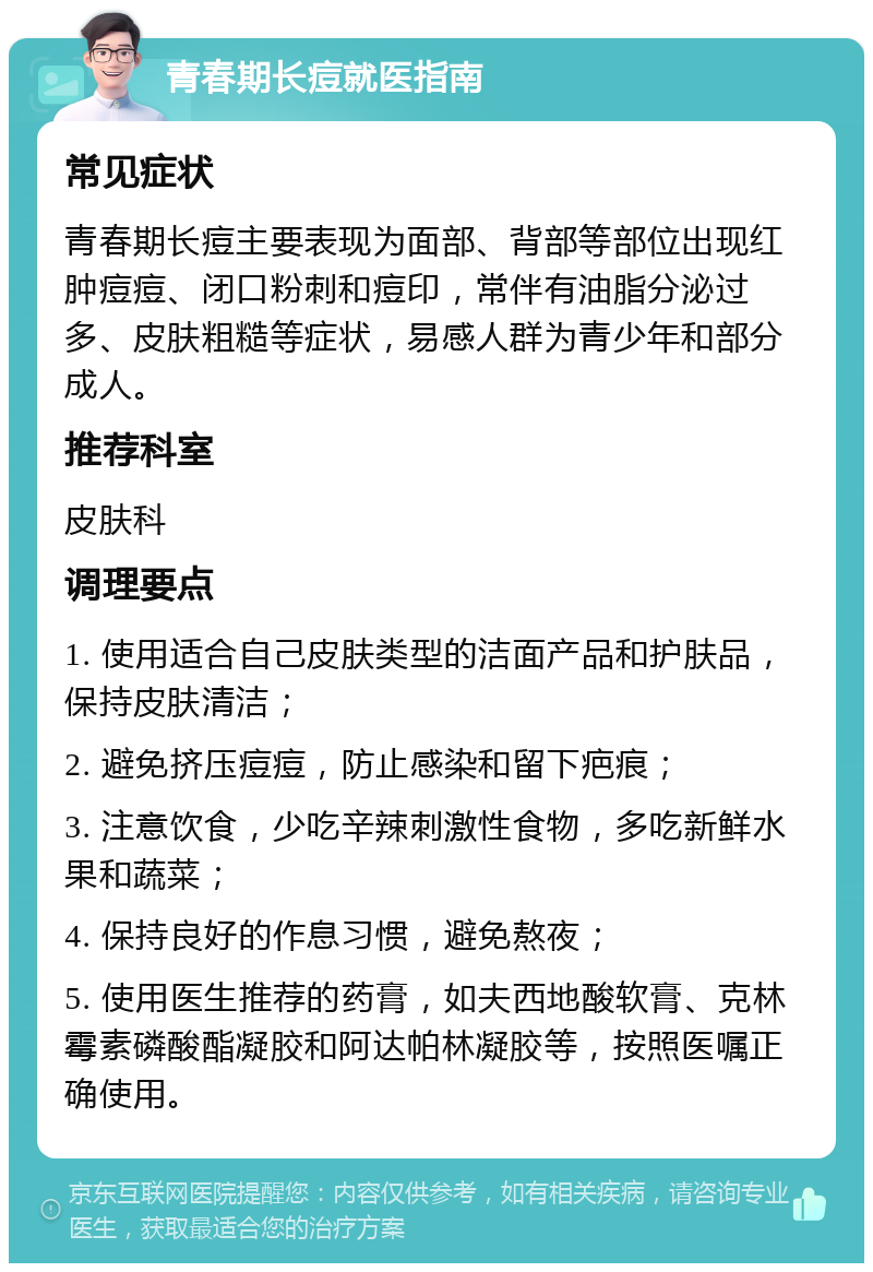 青春期长痘就医指南 常见症状 青春期长痘主要表现为面部、背部等部位出现红肿痘痘、闭口粉刺和痘印，常伴有油脂分泌过多、皮肤粗糙等症状，易感人群为青少年和部分成人。 推荐科室 皮肤科 调理要点 1. 使用适合自己皮肤类型的洁面产品和护肤品，保持皮肤清洁； 2. 避免挤压痘痘，防止感染和留下疤痕； 3. 注意饮食，少吃辛辣刺激性食物，多吃新鲜水果和蔬菜； 4. 保持良好的作息习惯，避免熬夜； 5. 使用医生推荐的药膏，如夫西地酸软膏、克林霉素磷酸酯凝胶和阿达帕林凝胶等，按照医嘱正确使用。