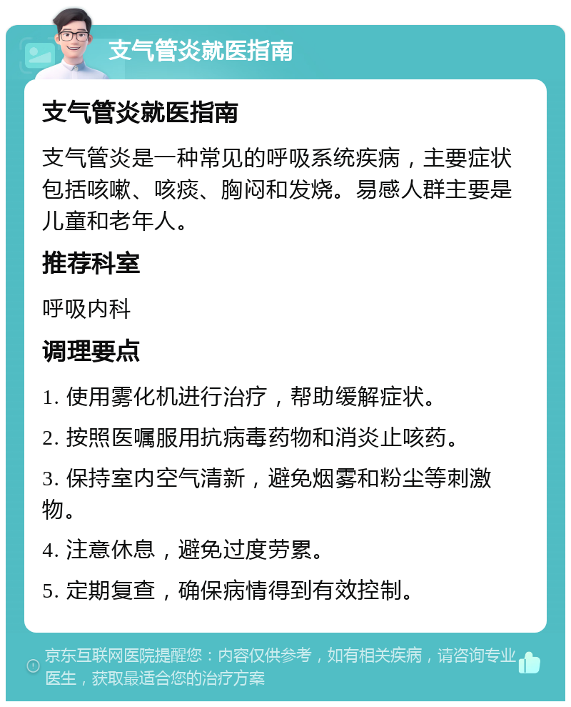 支气管炎就医指南 支气管炎就医指南 支气管炎是一种常见的呼吸系统疾病，主要症状包括咳嗽、咳痰、胸闷和发烧。易感人群主要是儿童和老年人。 推荐科室 呼吸内科 调理要点 1. 使用雾化机进行治疗，帮助缓解症状。 2. 按照医嘱服用抗病毒药物和消炎止咳药。 3. 保持室内空气清新，避免烟雾和粉尘等刺激物。 4. 注意休息，避免过度劳累。 5. 定期复查，确保病情得到有效控制。