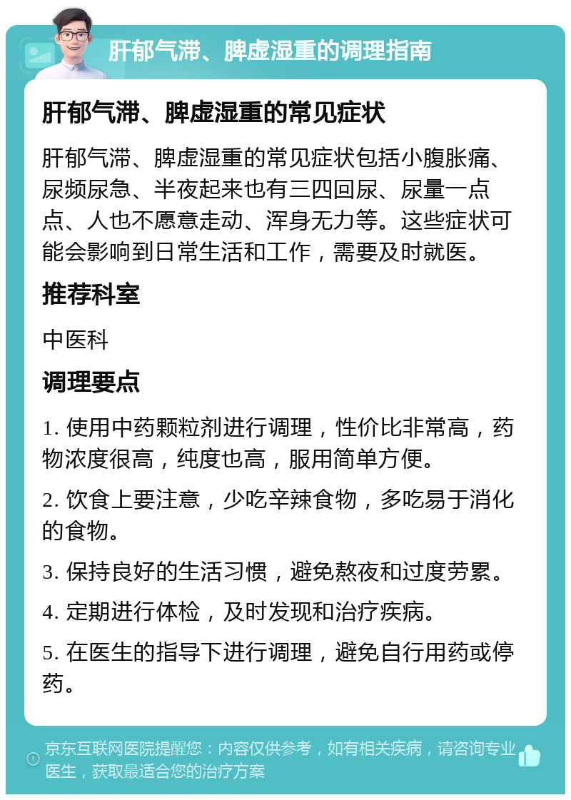 肝郁气滞、脾虚湿重的调理指南 肝郁气滞、脾虚湿重的常见症状 肝郁气滞、脾虚湿重的常见症状包括小腹胀痛、尿频尿急、半夜起来也有三四回尿、尿量一点点、人也不愿意走动、浑身无力等。这些症状可能会影响到日常生活和工作，需要及时就医。 推荐科室 中医科 调理要点 1. 使用中药颗粒剂进行调理，性价比非常高，药物浓度很高，纯度也高，服用简单方便。 2. 饮食上要注意，少吃辛辣食物，多吃易于消化的食物。 3. 保持良好的生活习惯，避免熬夜和过度劳累。 4. 定期进行体检，及时发现和治疗疾病。 5. 在医生的指导下进行调理，避免自行用药或停药。