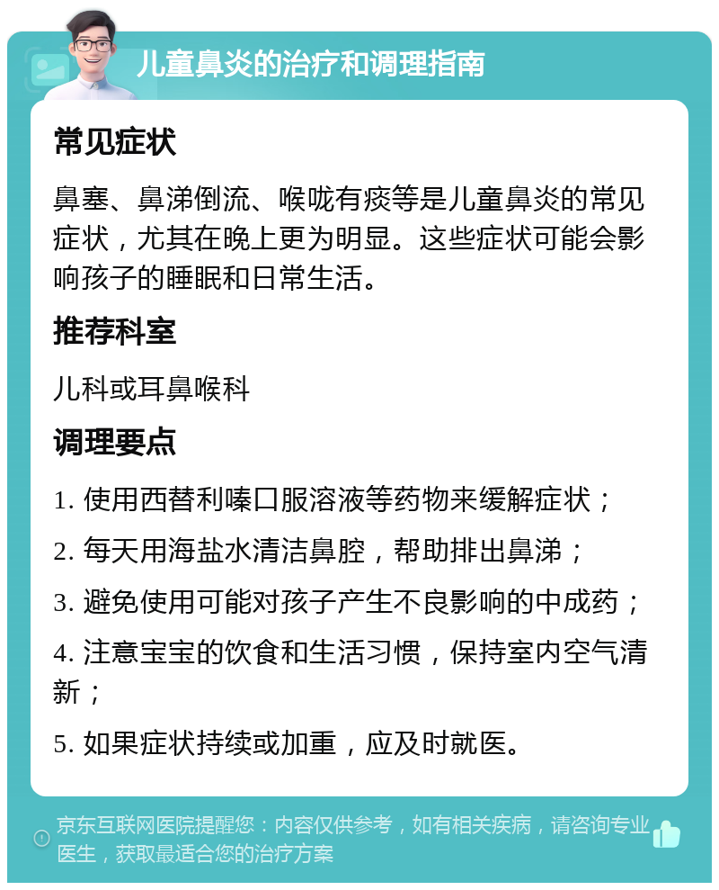 儿童鼻炎的治疗和调理指南 常见症状 鼻塞、鼻涕倒流、喉咙有痰等是儿童鼻炎的常见症状，尤其在晚上更为明显。这些症状可能会影响孩子的睡眠和日常生活。 推荐科室 儿科或耳鼻喉科 调理要点 1. 使用西替利嗪口服溶液等药物来缓解症状； 2. 每天用海盐水清洁鼻腔，帮助排出鼻涕； 3. 避免使用可能对孩子产生不良影响的中成药； 4. 注意宝宝的饮食和生活习惯，保持室内空气清新； 5. 如果症状持续或加重，应及时就医。