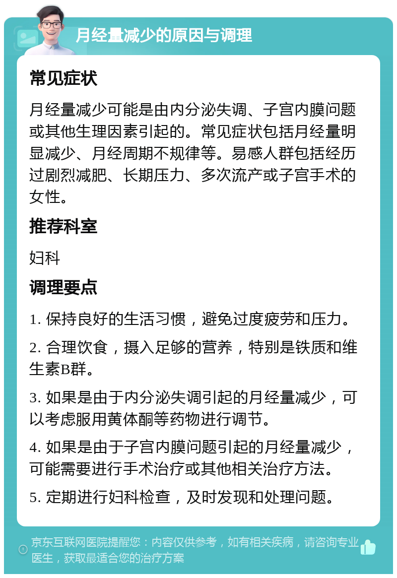 月经量减少的原因与调理 常见症状 月经量减少可能是由内分泌失调、子宫内膜问题或其他生理因素引起的。常见症状包括月经量明显减少、月经周期不规律等。易感人群包括经历过剧烈减肥、长期压力、多次流产或子宫手术的女性。 推荐科室 妇科 调理要点 1. 保持良好的生活习惯，避免过度疲劳和压力。 2. 合理饮食，摄入足够的营养，特别是铁质和维生素B群。 3. 如果是由于内分泌失调引起的月经量减少，可以考虑服用黄体酮等药物进行调节。 4. 如果是由于子宫内膜问题引起的月经量减少，可能需要进行手术治疗或其他相关治疗方法。 5. 定期进行妇科检查，及时发现和处理问题。