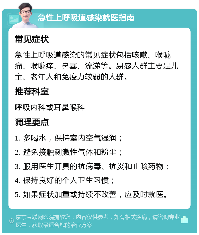 急性上呼吸道感染就医指南 常见症状 急性上呼吸道感染的常见症状包括咳嗽、喉咙痛、喉咙痒、鼻塞、流涕等。易感人群主要是儿童、老年人和免疫力较弱的人群。 推荐科室 呼吸内科或耳鼻喉科 调理要点 1. 多喝水，保持室内空气湿润； 2. 避免接触刺激性气体和粉尘； 3. 服用医生开具的抗病毒、抗炎和止咳药物； 4. 保持良好的个人卫生习惯； 5. 如果症状加重或持续不改善，应及时就医。