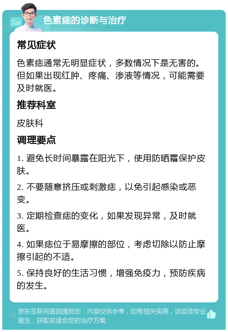 色素痣的诊断与治疗 常见症状 色素痣通常无明显症状，多数情况下是无害的。但如果出现红肿、疼痛、渗液等情况，可能需要及时就医。 推荐科室 皮肤科 调理要点 1. 避免长时间暴露在阳光下，使用防晒霜保护皮肤。 2. 不要随意挤压或刺激痣，以免引起感染或恶变。 3. 定期检查痣的变化，如果发现异常，及时就医。 4. 如果痣位于易摩擦的部位，考虑切除以防止摩擦引起的不适。 5. 保持良好的生活习惯，增强免疫力，预防疾病的发生。