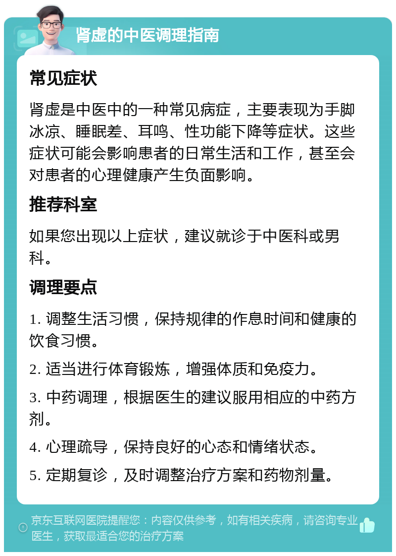 肾虚的中医调理指南 常见症状 肾虚是中医中的一种常见病症，主要表现为手脚冰凉、睡眠差、耳鸣、性功能下降等症状。这些症状可能会影响患者的日常生活和工作，甚至会对患者的心理健康产生负面影响。 推荐科室 如果您出现以上症状，建议就诊于中医科或男科。 调理要点 1. 调整生活习惯，保持规律的作息时间和健康的饮食习惯。 2. 适当进行体育锻炼，增强体质和免疫力。 3. 中药调理，根据医生的建议服用相应的中药方剂。 4. 心理疏导，保持良好的心态和情绪状态。 5. 定期复诊，及时调整治疗方案和药物剂量。